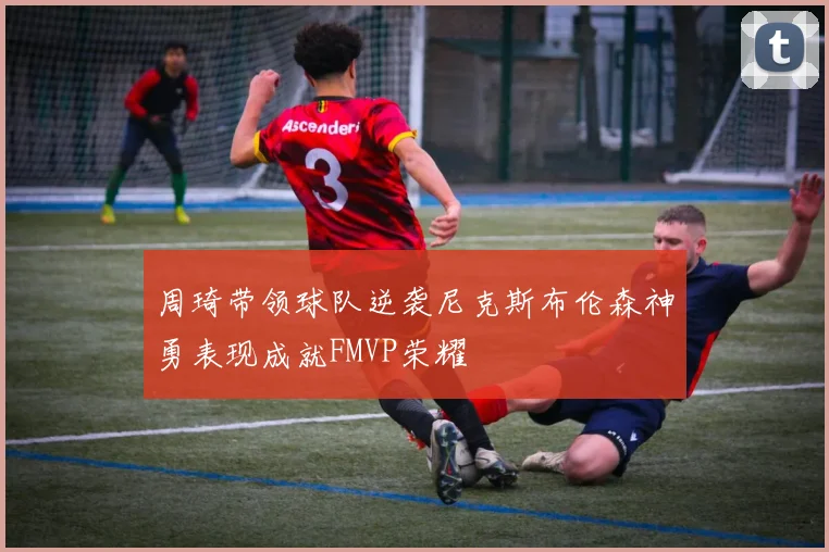 周琦带领球队逆袭尼克斯布伦森神勇表现成就FMVP荣耀