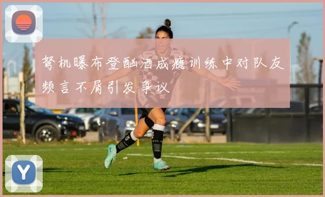 弩机曝布登酗酒成瘾训练中对队友频言不屑引发争议