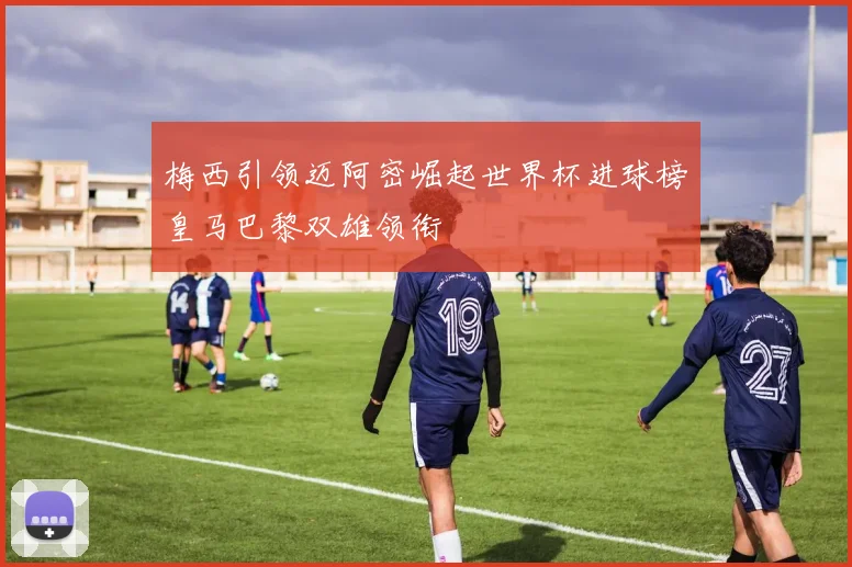 梅西引领迈阿密崛起世界杯进球榜皇马巴黎双雄领衔