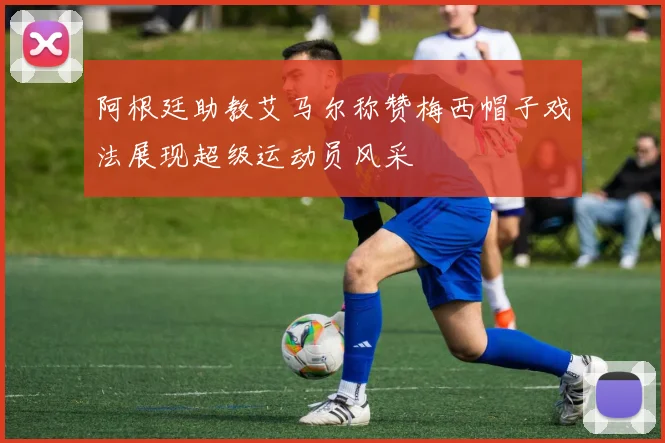 阿根廷助教艾马尔称赞梅西帽子戏法展现超级运动员风采