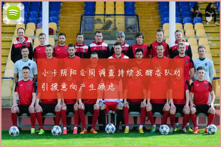 小卡阴阳合同调查持续发酵各队对引援意向产生顾虑