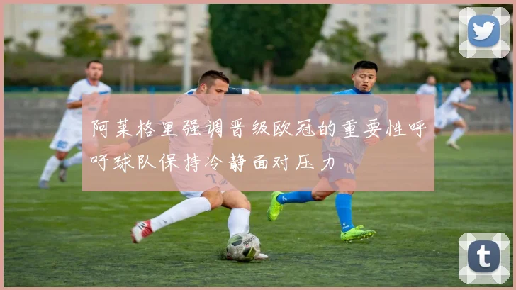阿莱格里强调晋级欧冠的重要性呼吁球队保持冷静面对压力