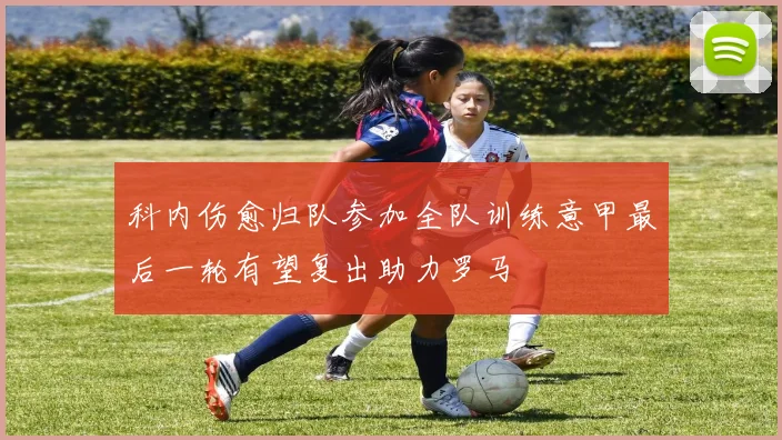 科内伤愈归队参加全队训练意甲最后一轮有望复出助力罗马