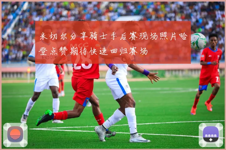 米切尔分享骑士季后赛现场照片哈登点赞期待快速回归赛场
