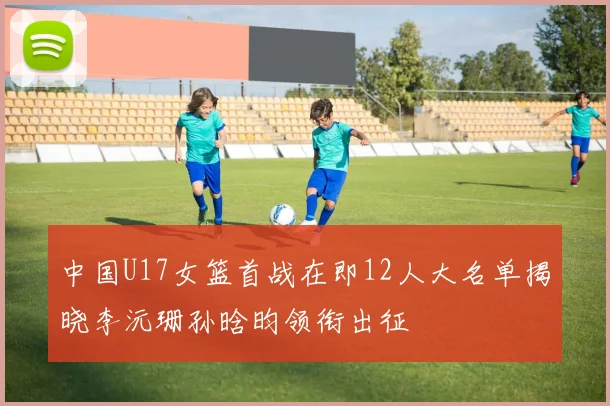 中国U17女篮首战在即12人大名单揭晓李沅珊孙晗昀领衔出征