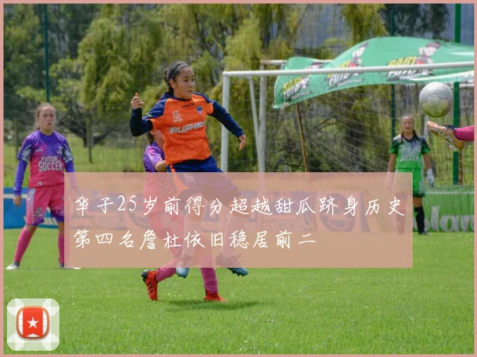 华子25岁前得分超越甜瓜跻身历史第四名詹杜依旧稳居前二
