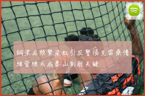 铜梁龙频繁染红引发警惕克雷桑情绪管理或成泰山制胜关键
