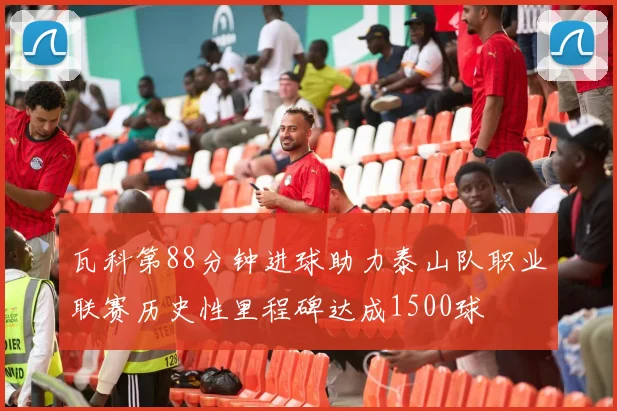 瓦科第88分钟进球助力泰山队职业联赛历史性里程碑达成1500球