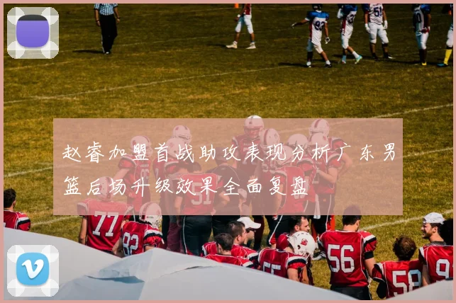 赵睿加盟首战助攻表现分析广东男篮后场升级效果全面复盘