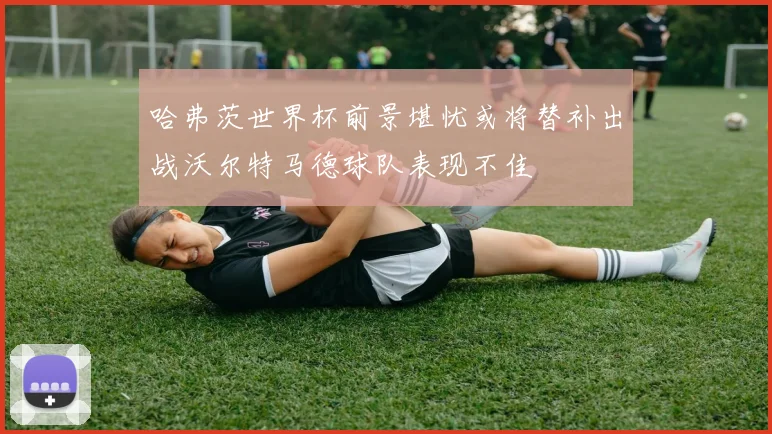 哈弗茨世界杯前景堪忧或将替补出战沃尔特马德球队表现不佳