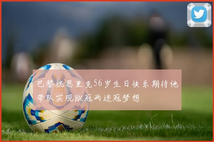 巴黎祝恩里克56岁生日快乐期待他带队实现欧冠两连冠梦想