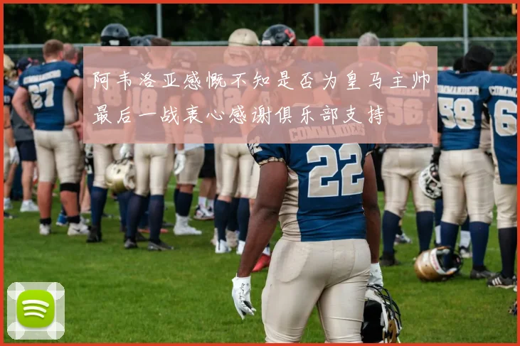 阿韦洛亚感慨不知是否为皇马主帅最后一战衷心感谢俱乐部支持