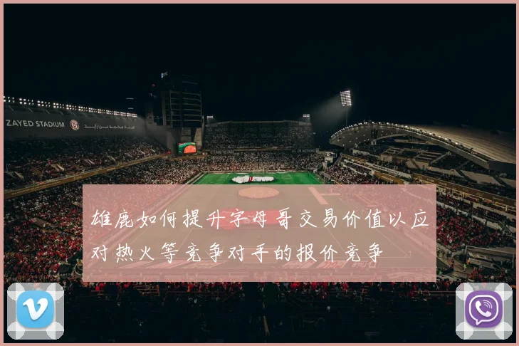 雄鹿如何提升字母哥交易价值以应对热火等竞争对手的报价竞争