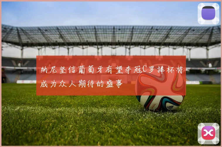 纳尼坚信葡萄牙有望夺冠C罗捧杯将成为众人期待的盛事