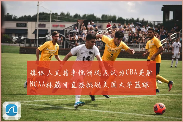 媒体人支持李悦洲观点认为CBA更胜NCAA林葳可直接挑战美国大学篮球