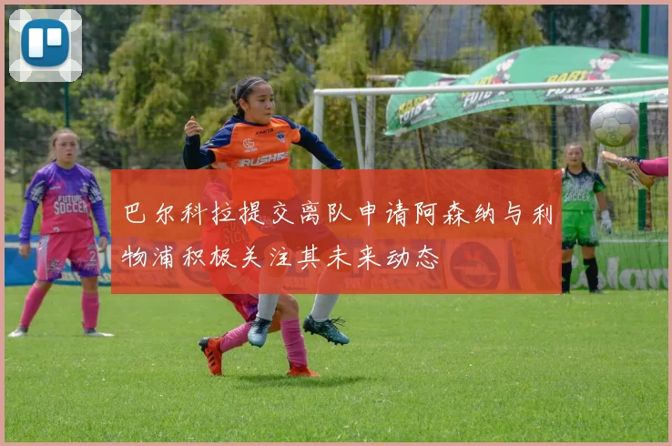 巴尔科拉提交离队申请阿森纳与利物浦积极关注其未来动态