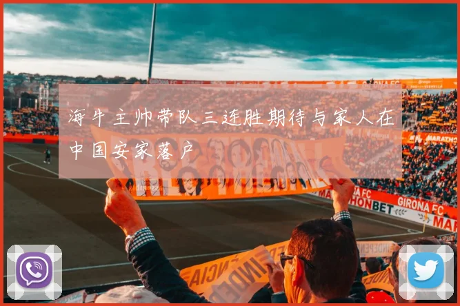 海牛主帅带队三连胜期待与家人在中国安家落户